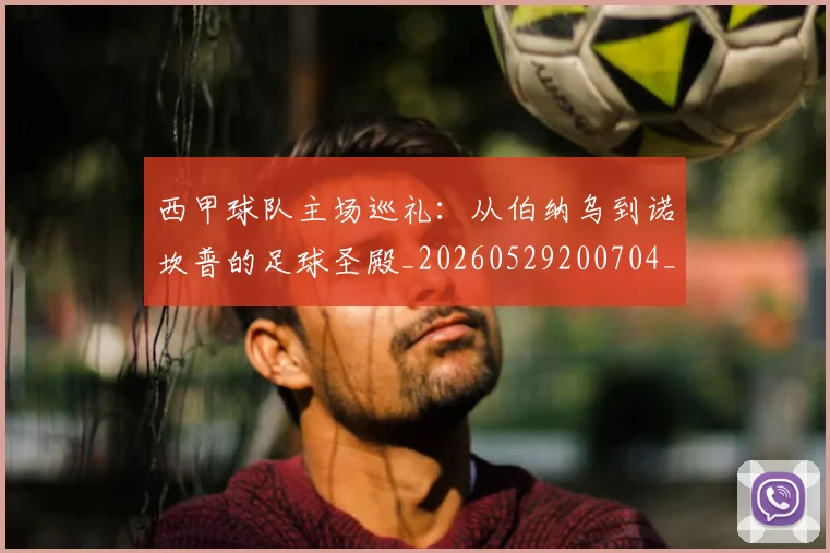 西甲球队主场巡礼：从伯纳乌到诺坎普的足球圣殿_20260529200704_20260610170220