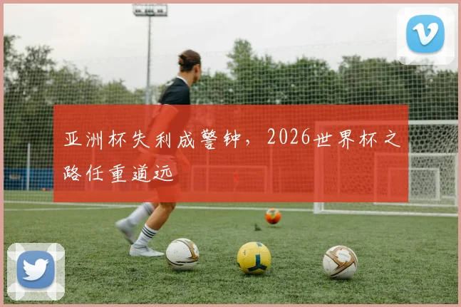亚洲杯失利成警钟，2026世界杯之路任重道远