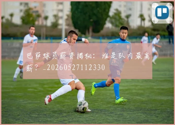 巴萨球员薪资揭秘：谁是队内最高薪？_20260527112330