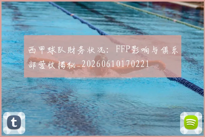 西甲球队财务状况：FFP影响与俱乐部营收揭秘_20260610170221