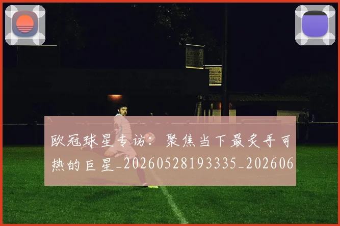 欧冠球星专访:聚焦当下最炙手可热的巨星_20260528193335_20260609230302