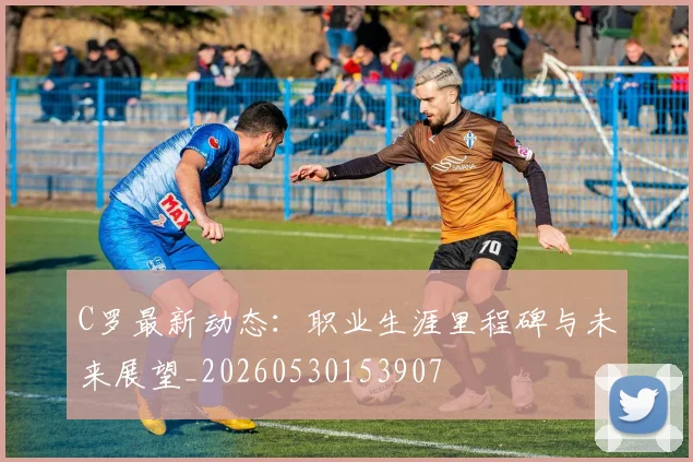 C罗最新动态：职业生涯里程碑与未来展望_20260530153907