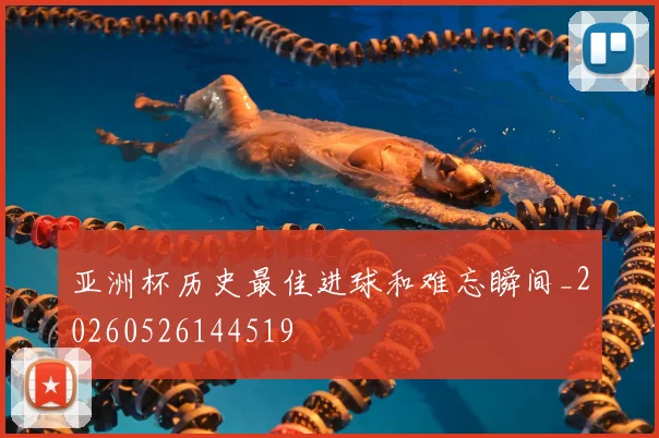 亚洲杯历史最佳进球和难忘瞬间_20260526144519