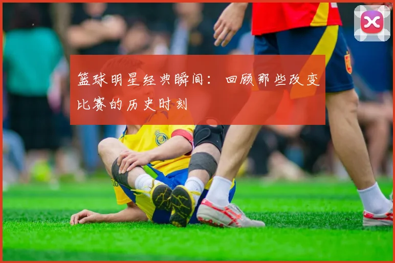 篮球明星经典瞬间：回顾那些改变比赛的历史时刻