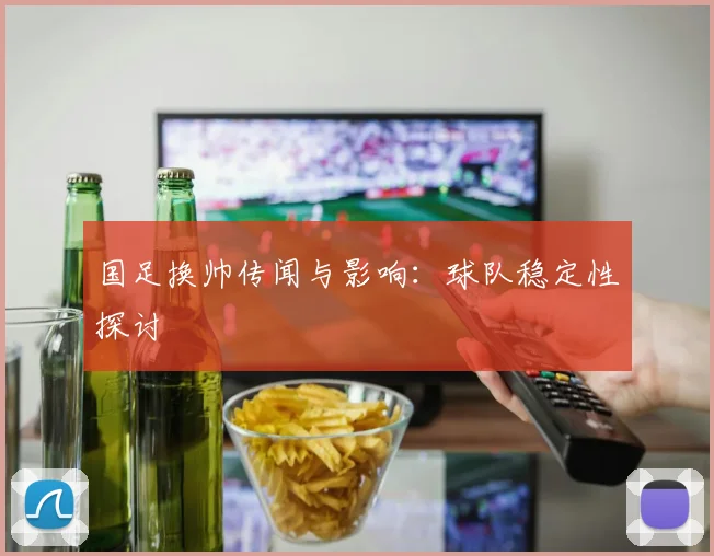 国足换帅传闻与影响：球队稳定性探讨