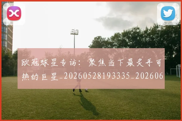 欧冠球星专访:聚焦当下最炙手可热的巨星_20260528193335_20260609230302