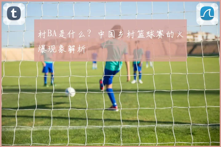 村BA是什么？中国乡村篮球赛的火爆现象解析