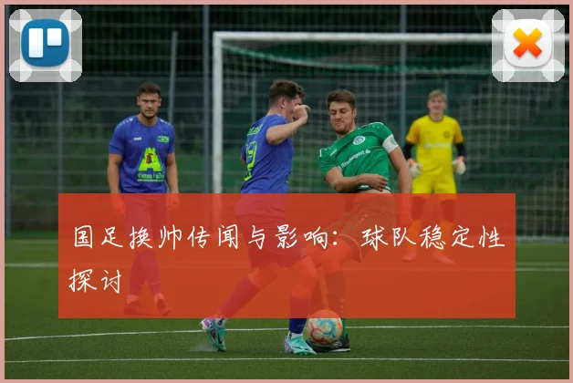 国足换帅传闻与影响：球队稳定性探讨