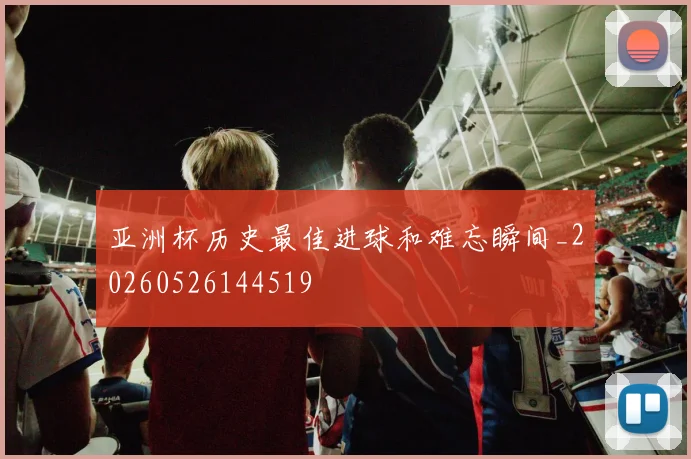 亚洲杯历史最佳进球和难忘瞬间_20260526144519
